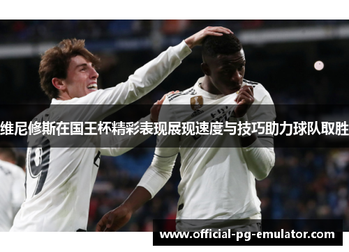 维尼修斯在国王杯精彩表现展现速度与技巧助力球队取胜
